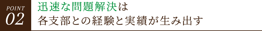 POINT02 迅速な問題解決は各支部との経験と実績が生み出す